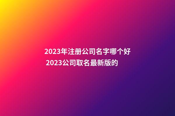 2023年注册公司名字哪个好 2023公司取名最新版的-第1张-公司起名-玄机派